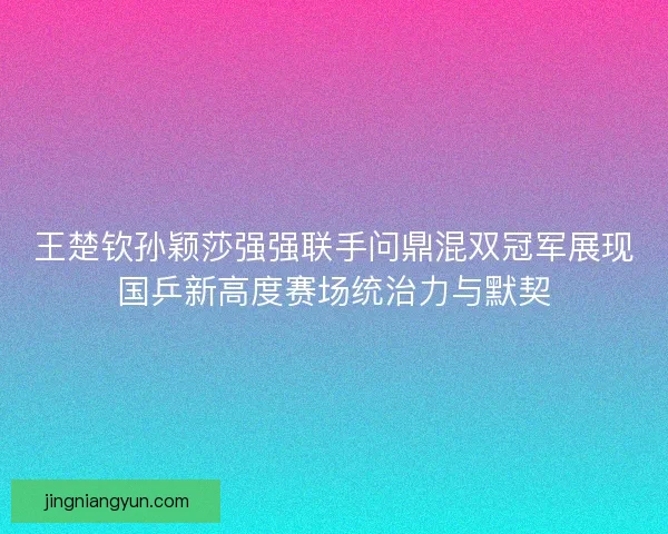 王楚钦孙颖莎强强联手问鼎混双冠军展现国乒新高度赛场统治力与默契