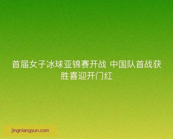 首届女子冰球亚锦赛开战 中国队首战获胜喜迎开门红