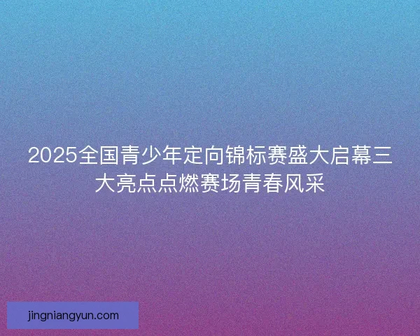 2025全国青少年定向锦标赛盛大启幕三大亮点点燃赛场青春风采