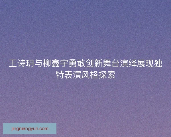 王诗玥与柳鑫宇勇敢创新舞台演绎展现独特表演风格探索