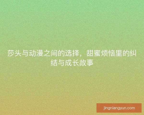 莎头与动漫之间的选择，甜蜜烦恼里的纠结与成长故事